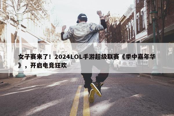 女子赛来了！2024LOL手游超级联赛《季中嘉年华》，开启电竞狂欢