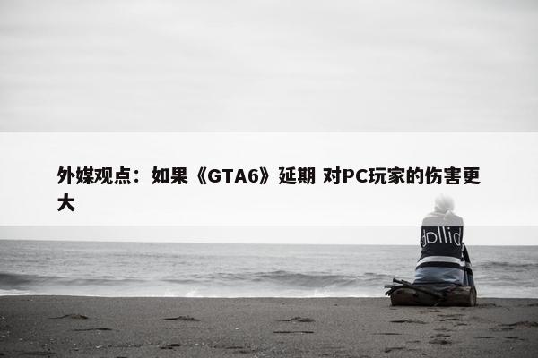 外媒观点：如果《GTA6》延期 对PC玩家的伤害更大