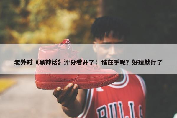 老外对《黑神话》评分看开了：谁在乎呢？好玩就行了