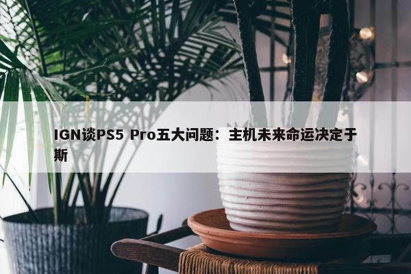 IGN谈PS5 Pro五大问题：主机未来命运决定于斯