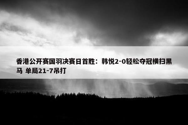 香港公开赛国羽决赛日首胜：韩悦2-0轻松夺冠横扫黑马 单局21-7吊打