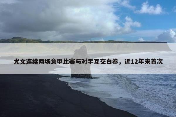 尤文连续两场意甲比赛与对手互交白卷，近12年来首次