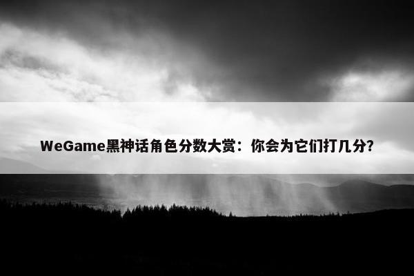 WeGame黑神话角色分数大赏：你会为它们打几分？