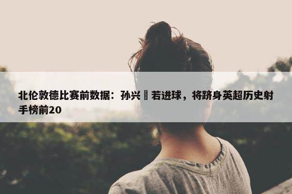 北伦敦德比赛前数据：孙兴慜若进球，将跻身英超历史射手榜前20