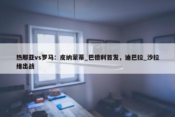 热那亚vs罗马：皮纳蒙蒂_巴德利首发，迪巴拉_沙拉维出战