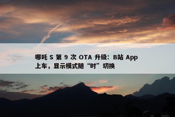 哪吒 S 第 9 次 OTA 升级：B站 App 上车，显示模式随“时”切换