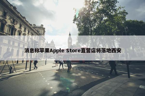 消息称苹果Apple Store直营店将落地西安