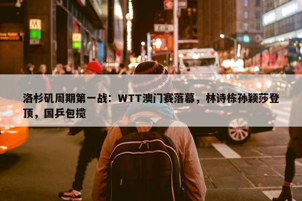 洛杉矶周期第一战：WTT澳门赛落幕，林诗栋孙颖莎登顶，国乒包揽