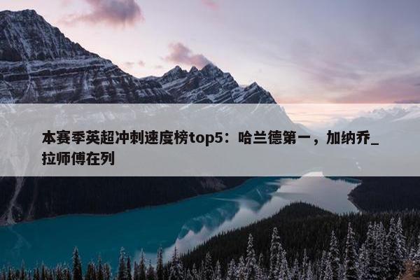 本赛季英超冲刺速度榜top5：哈兰德第一，加纳乔_拉师傅在列