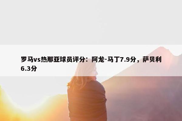 罗马vs热那亚球员评分：阿龙-马丁7.9分，萨贝利6.3分