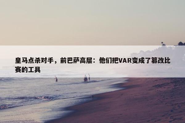 皇马点杀对手，前巴萨高层：他们把VAR变成了篡改比赛的工具