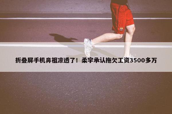 折叠屏手机鼻祖凉透了！柔宇承认拖欠工资3500多万