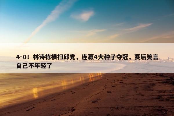 4-0！林诗栋横扫邱党，连赢4大种子夺冠，赛后笑言自己不年轻了