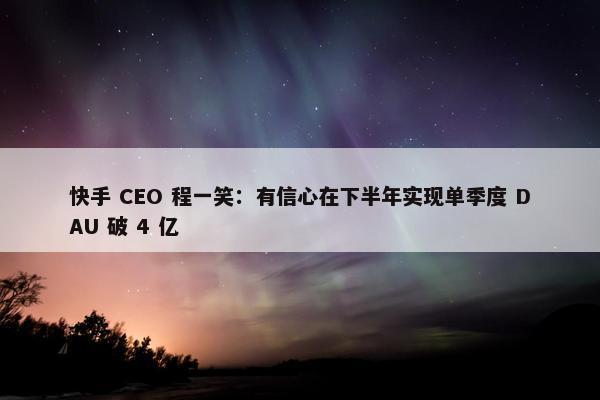 快手 CEO 程一笑：有信心在下半年实现单季度 DAU 破 4 亿