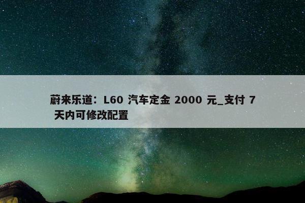 蔚来乐道：L60 汽车定金 2000 元_支付 7 天内可修改配置