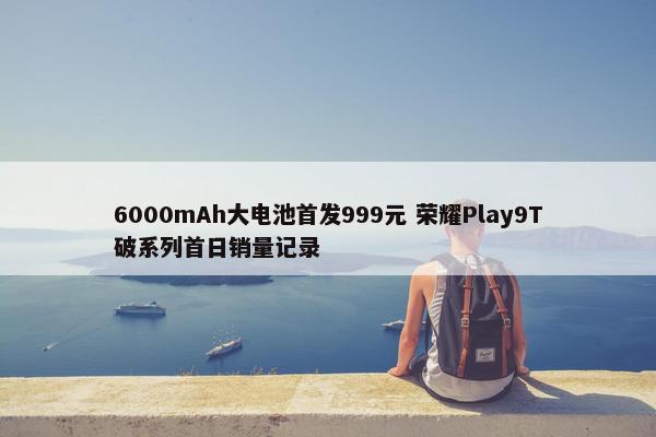 6000mAh大电池首发999元 荣耀Play9T破系列首日销量记录