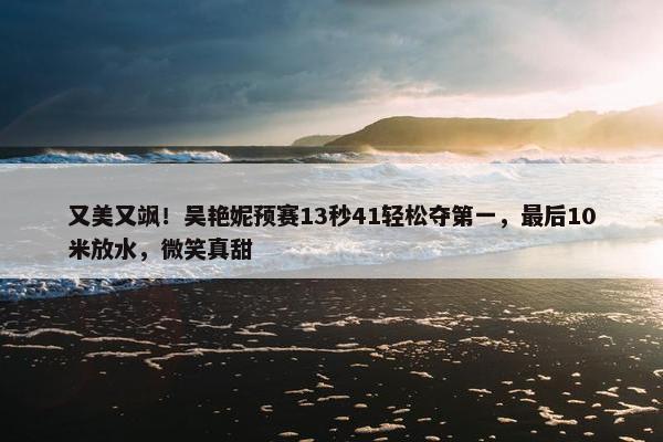 又美又飒！吴艳妮预赛13秒41轻松夺第一，最后10米放水，微笑真甜