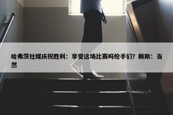 哈弗茨社媒庆祝胜利：享受这场比赛吗枪手们？赖斯：当然