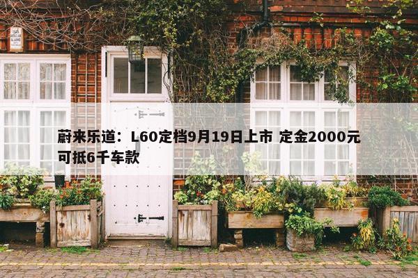 蔚来乐道：L60定档9月19日上市 定金2000元可抵6千车款