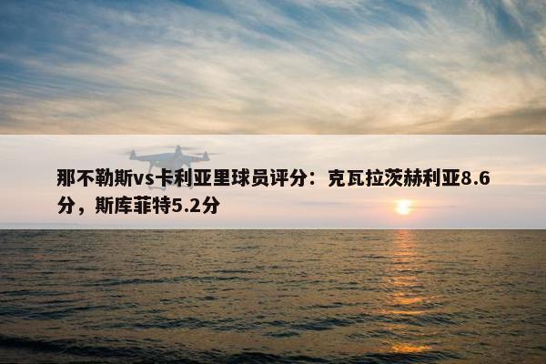 那不勒斯vs卡利亚里球员评分：克瓦拉茨赫利亚8.6分，斯库菲特5.2分