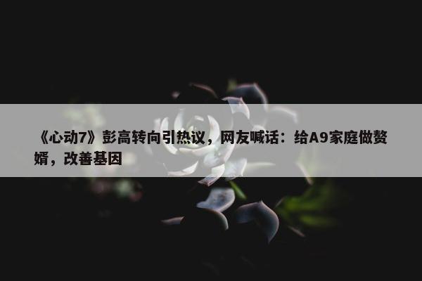 《心动7》彭高转向引热议，网友喊话：给A9家庭做赘婿，改善基因