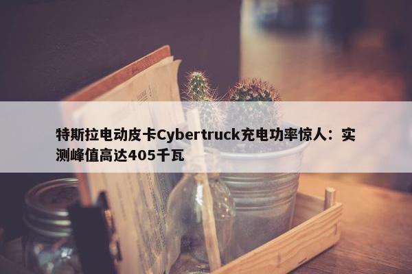 特斯拉电动皮卡Cybertruck充电功率惊人：实测峰值高达405千瓦