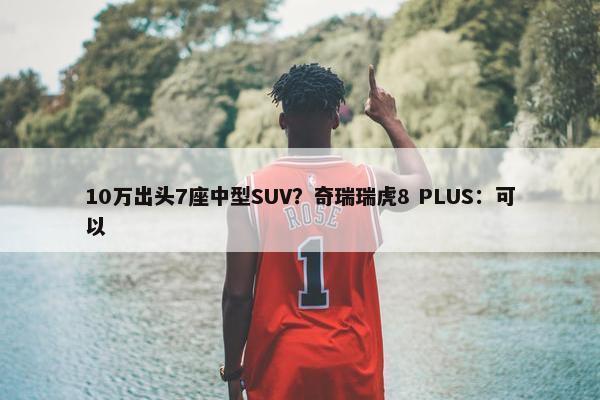 10万出头7座中型SUV？奇瑞瑞虎8 PLUS：可以