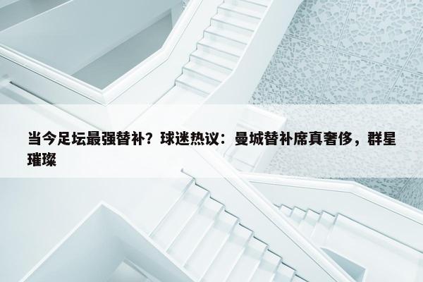 当今足坛最强替补？球迷热议：曼城替补席真奢侈，群星璀璨