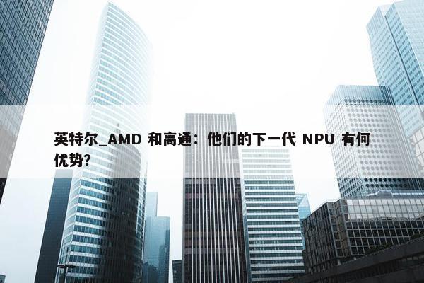 英特尔_AMD 和高通：他们的下一代 NPU 有何优势？