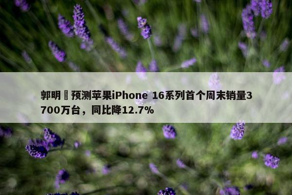 郭明錤预测苹果iPhone 16系列首个周末销量3700万台，同比降12.7%