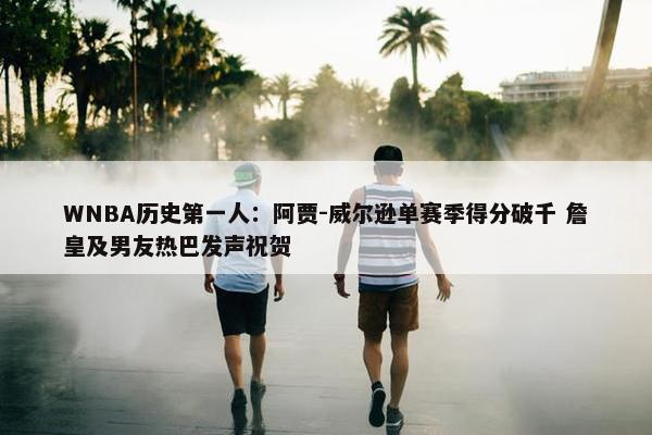 WNBA历史第一人：阿贾-威尔逊单赛季得分破千 詹皇及男友热巴发声祝贺