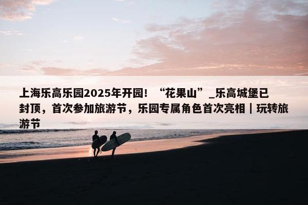 上海乐高乐园2025年开园！“花果山”_乐高城堡已封顶，首次参加旅游节，乐园专属角色首次亮相｜玩转旅游节