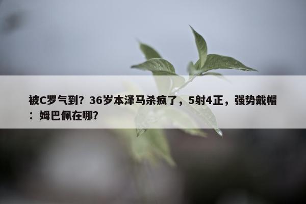 被C罗气到？36岁本泽马杀疯了，5射4正，强势戴帽：姆巴佩在哪？