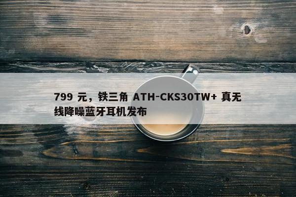 799 元，铁三角 ATH-CKS30TW+ 真无线降噪蓝牙耳机发布