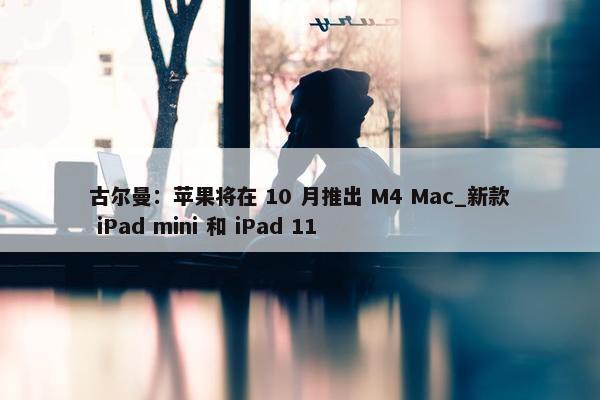 古尔曼：苹果将在 10 月推出 M4 Mac_新款 iPad mini 和 iPad 11