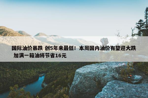 国际油价暴跌 创5年来最低！本周国内油价有望迎大跌 加满一箱油将节省16元