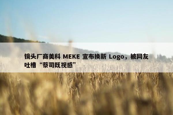 镜头厂商美科 MEKE 宣布换新 Logo，被网友吐槽“蔡司既视感”