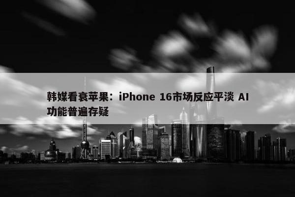 韩媒看衰苹果：iPhone 16市场反应平淡 AI功能普遍存疑