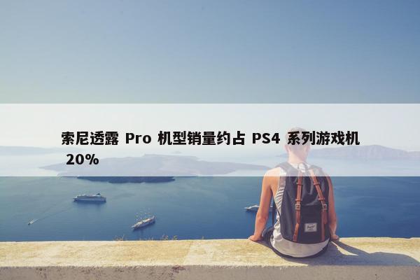 索尼透露 Pro 机型销量约占 PS4 系列游戏机 20%