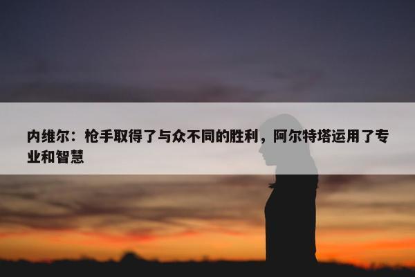 内维尔：枪手取得了与众不同的胜利，阿尔特塔运用了专业和智慧