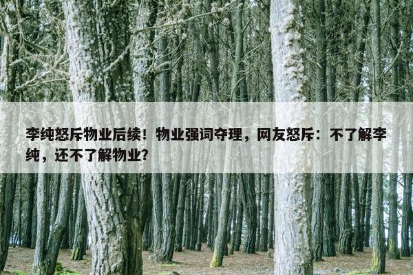 李纯怒斥物业后续！物业强词夺理，网友怒斥：不了解李纯，还不了解物业？