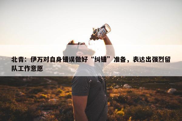 北青：伊万对自身错误做好“纠错”准备，表达出强烈留队工作意愿