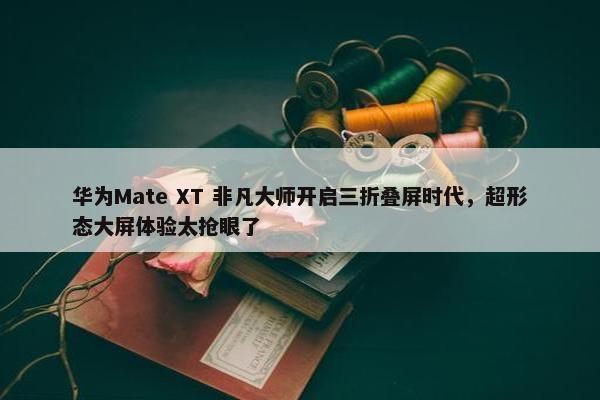 华为Mate XT 非凡大师开启三折叠屏时代，超形态大屏体验太抢眼了