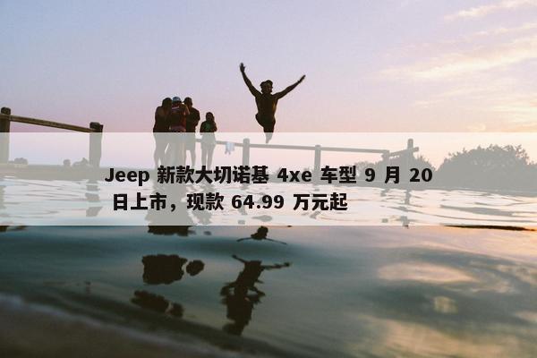 Jeep 新款大切诺基 4xe 车型 9 月 20 日上市，现款 64.99 万元起