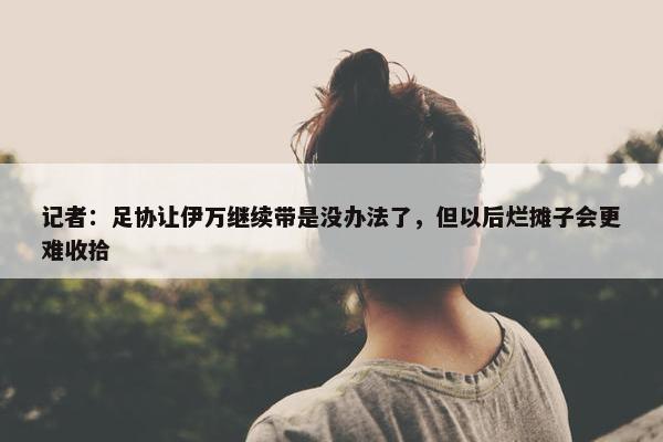 记者：足协让伊万继续带是没办法了，但以后烂摊子会更难收拾