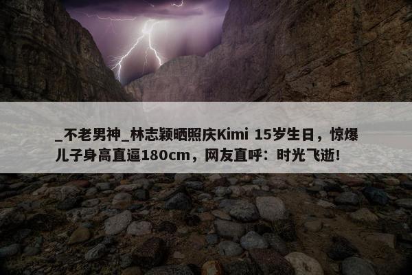 _不老男神_林志颖晒照庆Kimi 15岁生日，惊爆儿子身高直逼180cm，网友直呼：时光飞逝！