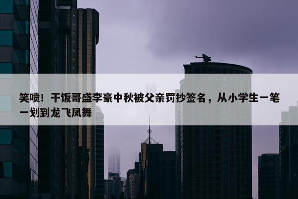 笑喷！干饭哥盛李豪中秋被父亲罚抄签名，从小学生一笔一划到龙飞凤舞