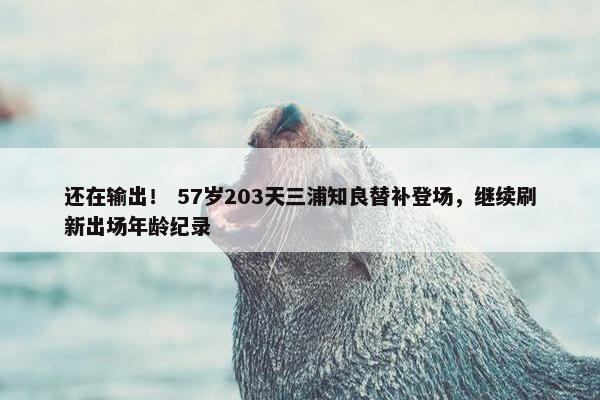 还在输出！ 57岁203天三浦知良替补登场，继续刷新出场年龄纪录