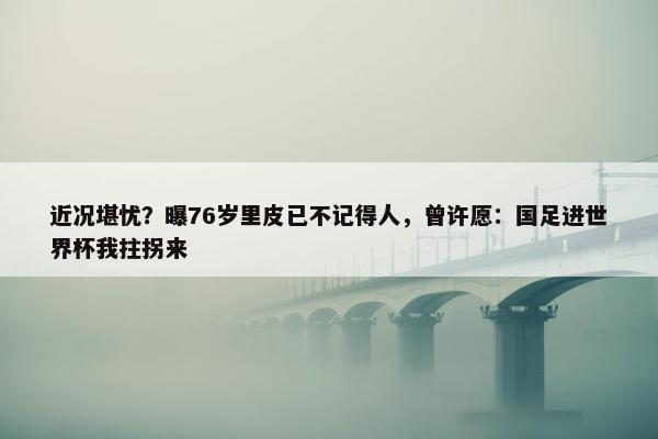 近况堪忧？曝76岁里皮已不记得人，曾许愿：国足进世界杯我拄拐来