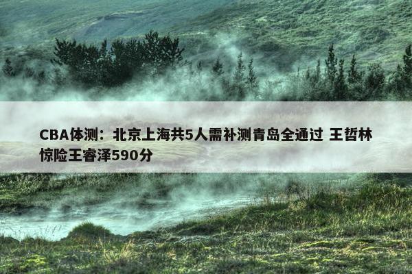 CBA体测：北京上海共5人需补测青岛全通过 王哲林惊险王睿泽590分